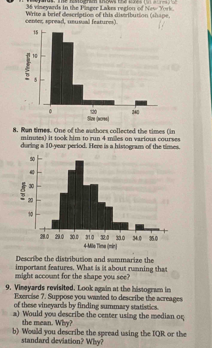 vheyarus. The histogram shows the sizes (in acres) 5' 
36 vineyards in the Finger Lakes region of New York. 
Write a brief description of this distribution (shape, 
center, spread, unusual features). 
8. Run times. One of the authors collected the times (in 
minutes) it took him to run 4 miles on various courses 
during a 10-year period. Here is a histogram of the times. 
Describe the distribution and summarize the 
important features. What is it about running that 
might account for the shape you see? 
9. Vineyards revisited. Look again at the histogram in 
Exercise 7. Suppose you wanted to describe the acreages 
of these vineyards by finding summary statistics. 
a) Would you describe the center using the median o; 
the mean. Why? 
b) Would you describe the spread using the IQR or the 
standard deviation? Why?