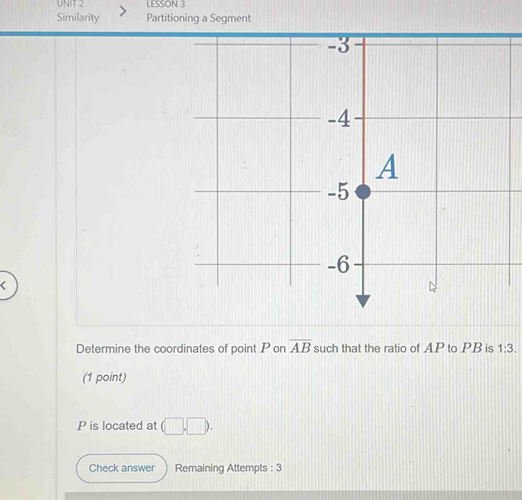 LESSON 3 
Similarity Partitioning a Segment 
Determine the coordinates of point P on overline AB such that the ratio of AP to PB is 1:3. 
(1 point)
P is located at (□ ,□ ). 
Check answer Remaining Attempts : 3