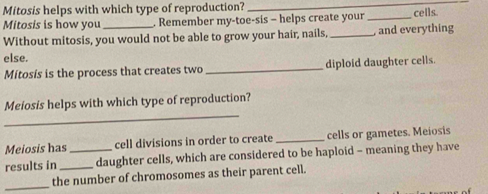 Mitosis helps with which type of reproduction?_ 
Mitosis is how you . Remember my-toe-sis - helps create your _cells. 
Without mitosis, you would not be able to grow your hair, nails,_ , and everything 
else. 
Mitosís is the process that creates two _diploid daughter cells. 
_ 
Meiosis helps with which type of reproduction? 
Meiosis has cell divisions in order to create _cells or gametes. Meiosis 
results in __daughter cells, which are considered to be haploid - meaning they have 
_ 
the number of chromosomes as their parent cell.