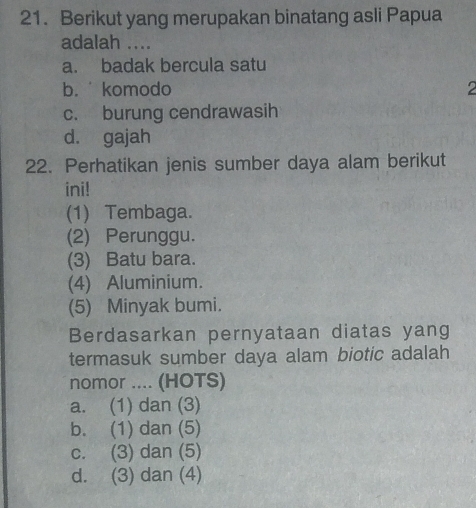 Berikut yang merupakan binatang asli Papua
adalah ....
a. badak bercula satu
b. komodo 2
c. burung cendrawasih
d. gajah
22. Perhatikan jenis sumber daya alam berikut
ini!
(1) Tembaga.
(2) Perunggu.
(3) Batu bara.
(4) Aluminium.
(5) Minyak bumi.
Berdasarkan pernyataan diatas yang
termasuk sumber daya alam biotic adalah
nomor .... (HOTS)
a. (1) dan (3)
b. (1) dan (5)
c. (3) dan (5)
d. (3) dan (4)