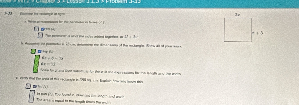 1 × Chapter 3 > Lesson 15^ roblem 3-3
3-33 Esamme the rectangle at rights.
a. Winte an expression for the permeter in terms of 2
Hint (a)
The penmeter is all of the sides added together, or 2l+2w
b ing the perimeter is 78 cm, determine the dimensions of the rectangle. Show all of your work
₹Step (b)
6x+6=78
6x=72
Solve for z and then substitute for the 2 in the expressions for the length and the width
c. Verry that the area of this rectangle is 360 sq. cm. Explain how you know this
*Hint (c)
In part (b). You found x Now find the length and width
The area is equal to the length times the width