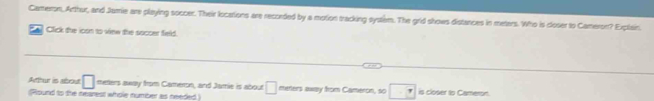 Camerom, Arthur, and Jamie are playing soccer. Their locations are recorded by a motion tracking system. The grid shows distances in meters. Who is closer to Cameron? Explain. 
Ca Click the ican to view the soccer field. 
Atur is about □ meters away from Cameron, and Jamie is abou □ meters away from Cameron, so 7 is closer to Cameron. 
Round to the nearest wihole number as needed )