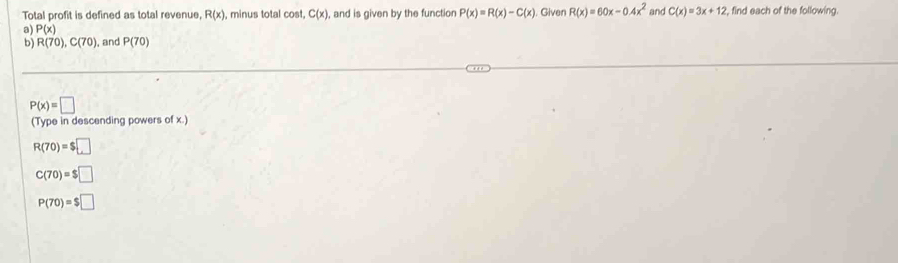 Total profit is defined as total revenue, R(x) , minus total cost. C(x) , and is given by the function
a) P(x) P(x)=R(x)-C(x) Given R(x)=60x-0.4x^2 and C(x)=3x+12 find each of the following.
b) R(70), C(70) , and P(70)
P(x)=□
(Type in descending powers of x.)
R(70)=$□
C(70)=$□
P(70)=$□