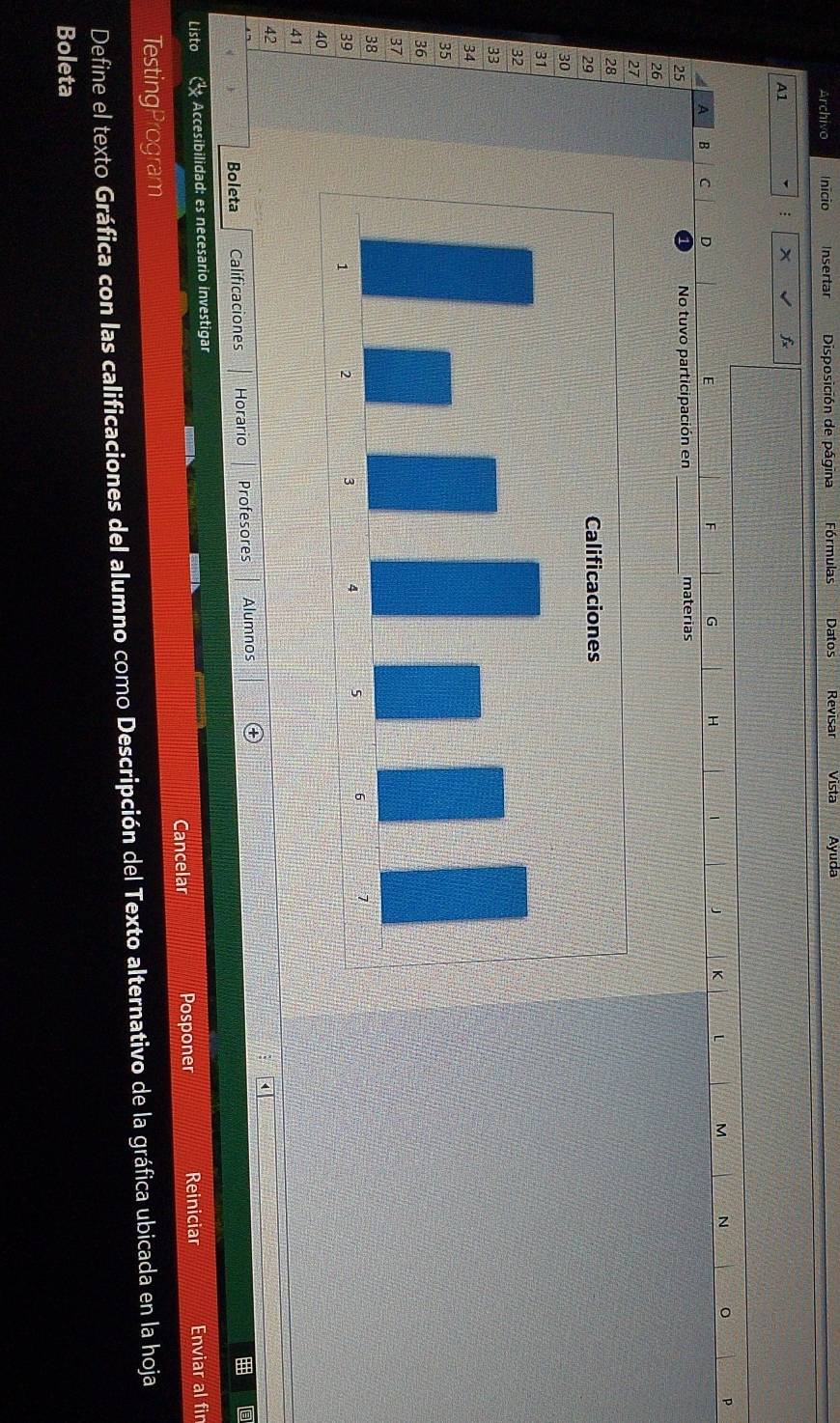 Archivo Inicio Insertar Disposición de página Fórmulas Datos Revisar Vista Ayuda 
A1 
: x f
p
A B C D
E
F G H J K L M N
25 No tuvo participación en _materias
26
27
28
29
30
31
32
33
34
35
36
37
38
39
40
41
42
Boleta Calificaciones Horario Profesores Alumnos 
Listo Accesibilidad: es necesario investigar 
Cancelar Posponer Reiniciar Enviar al fin 
TestingProgram 
Define el texto Gráfica con las calificaciones del alumno como Descripción del Texto alternativo de la gráfica ubicada en la hoja 
Boleta