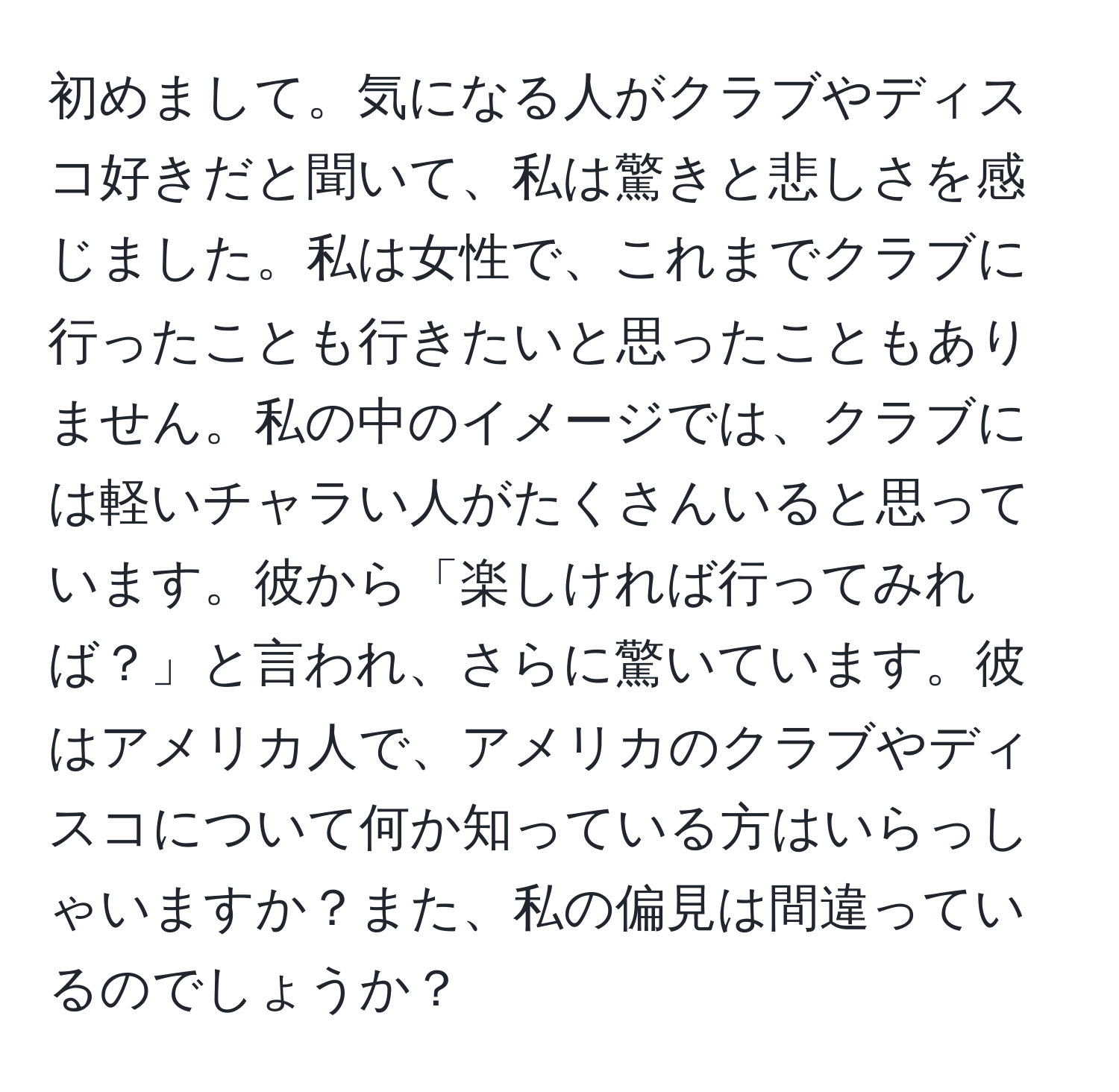 初めまして。気になる人がクラブやディスコ好きだと聞いて、私は驚きと悲しさを感じました。私は女性で、これまでクラブに行ったことも行きたいと思ったこともありません。私の中のイメージでは、クラブには軽いチャラい人がたくさんいると思っています。彼から「楽しければ行ってみれば？」と言われ、さらに驚いています。彼はアメリカ人で、アメリカのクラブやディスコについて何か知っている方はいらっしゃいますか？また、私の偏見は間違っているのでしょうか？