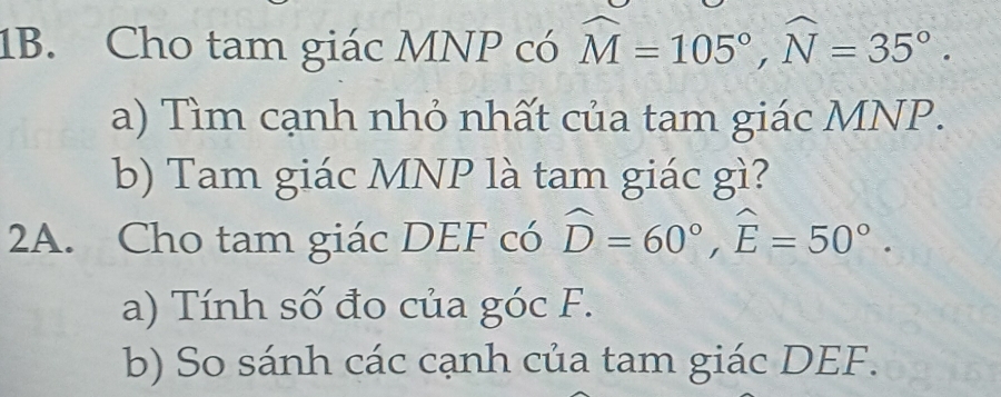 Cho tam giác MNP có widehat M=105°, widehat N=35°. 
a) Tìm cạnh nhỏ nhất của tam giác MNP. 
b) Tam giác MNP là tam giác gì? 
2A. Cho tam giác DEF có widehat D=60°, widehat E=50°. 
a) Tính số đo của góc F. 
b) So sánh các cạnh của tam giác DEF.