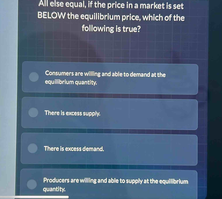 All else equal, if the price in a market is set
BELOW the equilibrium price, which of the
following is true?
Consumers are willing and able to demand at the
equilibrium quantity.
There is excess supply.
There is excess demand.
Producers are willing and able to supply at the equilibrium
quantity.