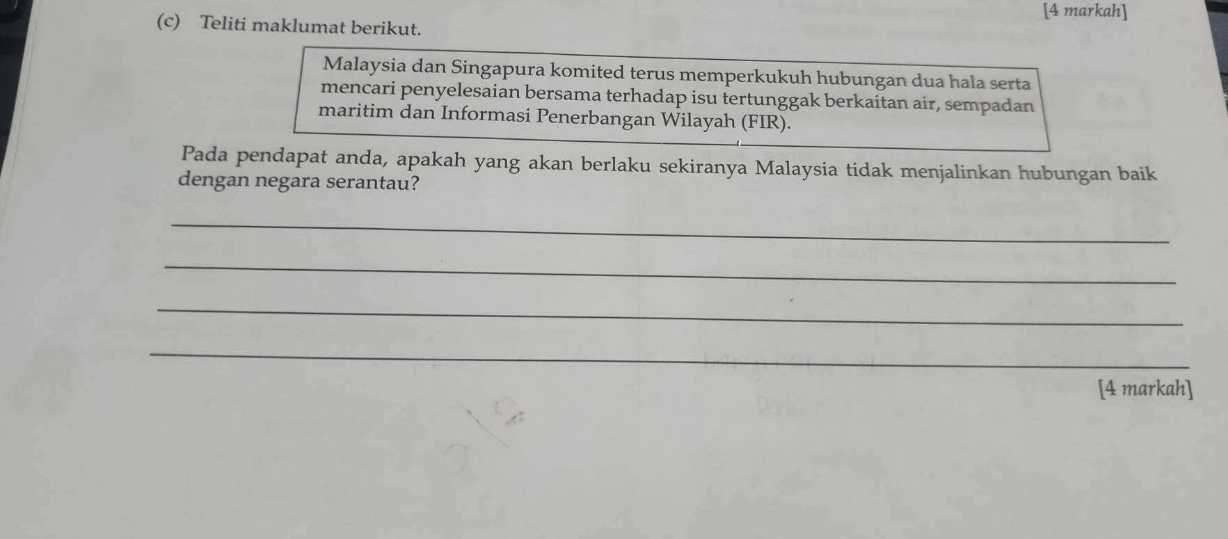 [4 markah] 
(c) Teliti maklumat berikut. 
Malaysia dan Singapura komited terus memperkukuh hubungan dua hala serta 
mencari penyelesaian bersama terhadap isu tertunggak berkaitan air, sempadan 
maritim dan Informasi Penerbangan Wilayah (FIR). 
Pada pendapat anda, apakah yang akan berlaku sekiranya Malaysia tidak menjalinkan hubungan baik 
dengan negara serantau? 
_ 
_ 
_ 
_ 
[4 markah]