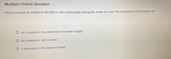 Question
Petra invested an additional $2,000 in Petra Associates during the month of June. This transaction would appear as
an increase in the statement of owner's equity
an increase in net income
a decrease in the balance sheet