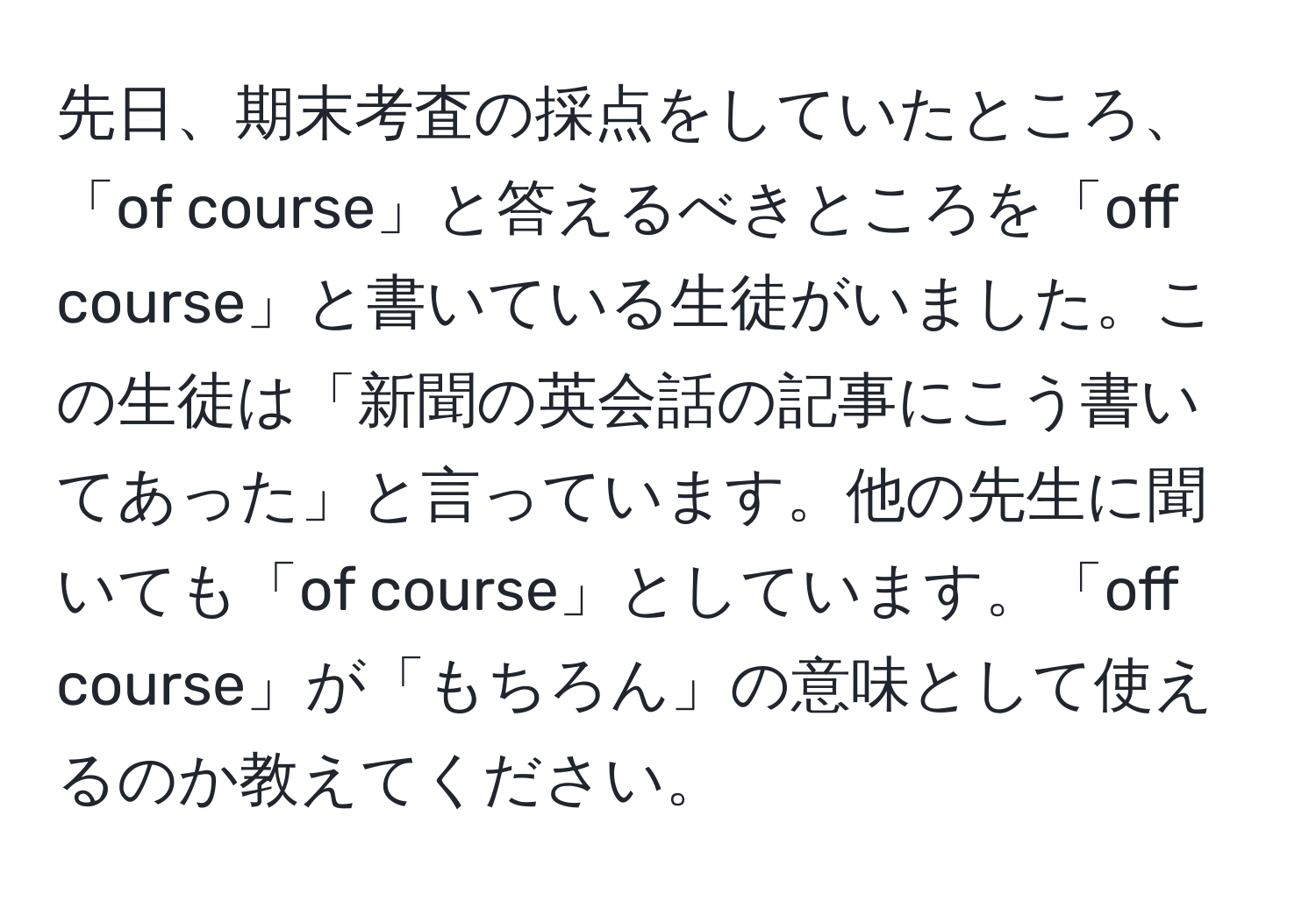 先日、期末考査の採点をしていたところ、「of course」と答えるべきところを「off course」と書いている生徒がいました。この生徒は「新聞の英会話の記事にこう書いてあった」と言っています。他の先生に聞いても「of course」としています。「off course」が「もちろん」の意味として使えるのか教えてください。