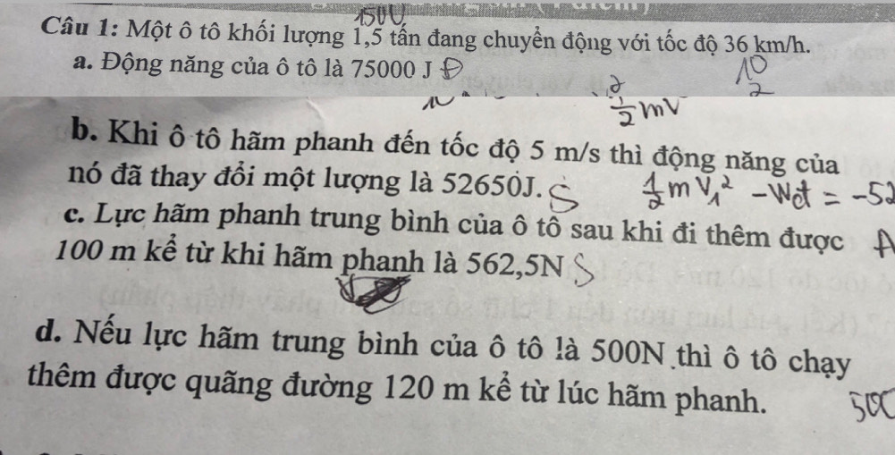 Một ô tô khối lượng 1,5 tấn đang chuyển động với tốc độ 36 km/h. 
a. Động năng của ô tô là 75000 J 
b. Khi ô tô hãm phanh đến tốc độ 5 m/s thì động năng của 
nó đã thay đổi một lượng là 52650J. 
c. Lực hãm phanh trung bình của ô tô sau khi đi thêm được
100 m kể từ khi hãm phanh là 562,5N
d. Nếu lực hãm trung bình của ô tô là 500N thì ô tô chạy 
thêm được quãng đường 120 m kể từ lúc hãm phanh.