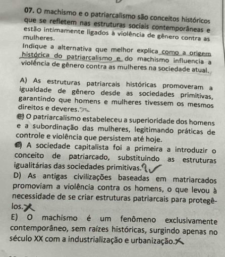 machismo e o patriarcalismo são conceitos históricos
que se refletem nas estruturas sociais contemporâneas e
iestão intimamente ligados à violência de gênero contra as
mulheres.
Indique a alternativa que melhor explica como a origem
histórica do patriarcalismo e do machismo influencia a
violência de gênero contra as mulheres na sociedade atual.
A) As estruturas patriarcais históricas promoveram a
igualdade de gênero desde as sociedades primítivas,
garantindo que homens e mulheres tivessem os mesmos
direitos e deveres.
O patriarcalismo estabeleceu a superioridade dos homens
e a subordinação das mulheres, legitimando práticas de
controle e violência que persistem até hoje.
●) A sociedade capitalista foi a primeira a introduzir o
conceito de patriarcado, substituindo as estruturas
igualitárias das sociedades primitivas.
D) As antigas civilizações baseadas em matriarcados
promoviam a violência contra os homens, o que levou à
necessidade de se criar estruturas patriarcais para protegê-
los.
E) O machismo é um fenômeno exclusivamente
contemporâneo, sem raízes históricas, surgindo apenas no
século XX com a industrialização e urbanização.