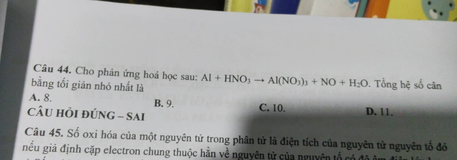 Cho phản ứng hoá học sau: Al+HNO_3to Al(NO_3)_3+NO+H_2O. Tổng hệ số cân
bằng tối giản nhỏ nhất là
A. 8. B. 9.
C. 10. D. 11.
CÂU HỏI đÚNG - SAi
Câu 45. Số oxi hóa của một nguyên tử trong phân tử là điện tích của nguyên tử nguyên tổ đó
iêu giả định cặp electron chung thuộc hằn về nguyên tử của nguyên tổ có đ ộ