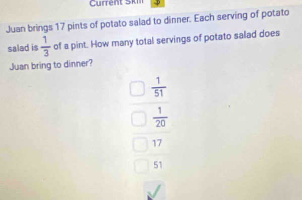 Current Skil
Juan brings 17 pints of potato salad to dinner. Each serving of potato
salad is  1/3  of a pint. How many total servings of potato salad does
Juan bring to dinner?
 1/51 
 1/20 
17
51