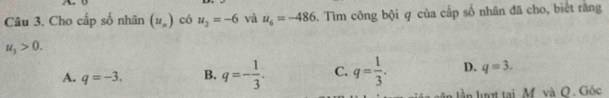 A 
Câu 3. Cho cấp số nhân (u_n) có u_2=-6 và u_6=-486. Tìm công bội q của cấp số nhân đã cho, biết rằng
u_3>0.
C.
A. q=-3. B. q=- 1/3 . q= 1/3 .
D. q=3. 
l ần lượt tại M và O. Gốc