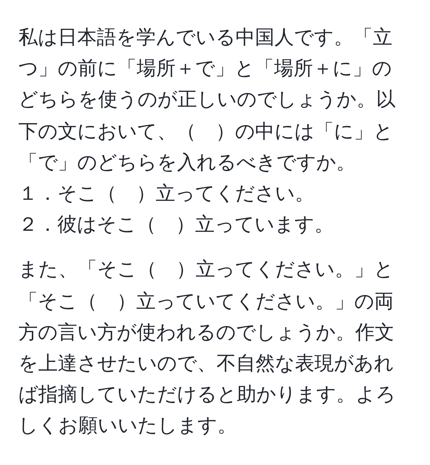 私は日本語を学んでいる中国人です。「立つ」の前に「場所＋で」と「場所＋に」のどちらを使うのが正しいのでしょうか。以下の文において、　の中には「に」と「で」のどちらを入れるべきですか。  
１．そこ　立ってください。  
２．彼はそこ　立っています。  

また、「そこ　立ってください。」と「そこ　立っていてください。」の両方の言い方が使われるのでしょうか。作文を上達させたいので、不自然な表現があれば指摘していただけると助かります。よろしくお願いいたします。