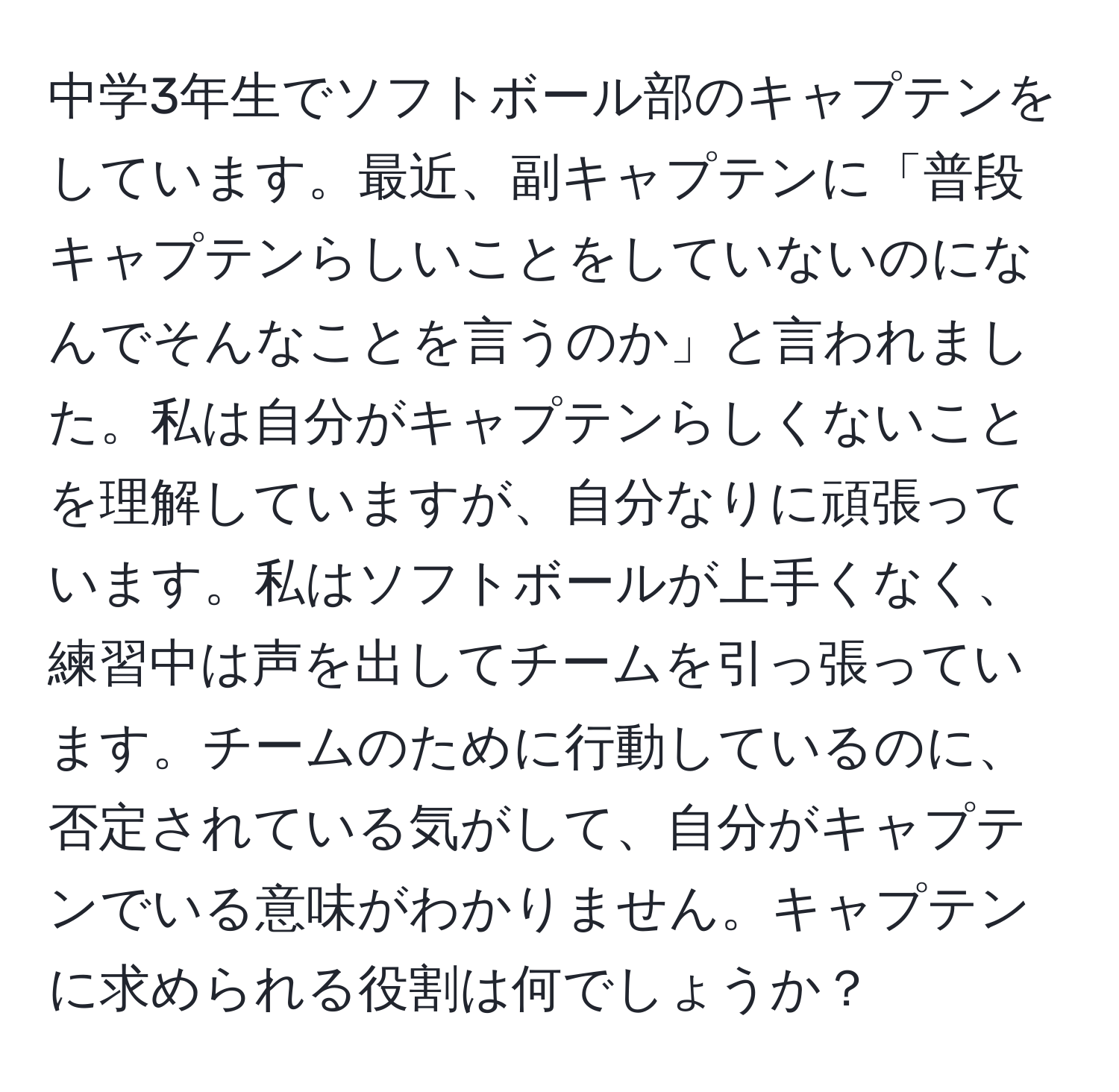 中学3年生でソフトボール部のキャプテンをしています。最近、副キャプテンに「普段キャプテンらしいことをしていないのになんでそんなことを言うのか」と言われました。私は自分がキャプテンらしくないことを理解していますが、自分なりに頑張っています。私はソフトボールが上手くなく、練習中は声を出してチームを引っ張っています。チームのために行動しているのに、否定されている気がして、自分がキャプテンでいる意味がわかりません。キャプテンに求められる役割は何でしょうか？