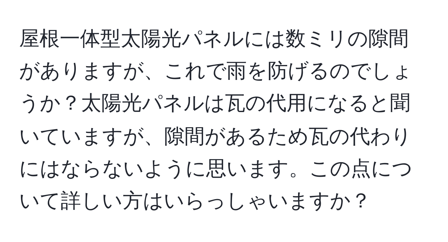 屋根一体型太陽光パネルには数ミリの隙間がありますが、これで雨を防げるのでしょうか？太陽光パネルは瓦の代用になると聞いていますが、隙間があるため瓦の代わりにはならないように思います。この点について詳しい方はいらっしゃいますか？