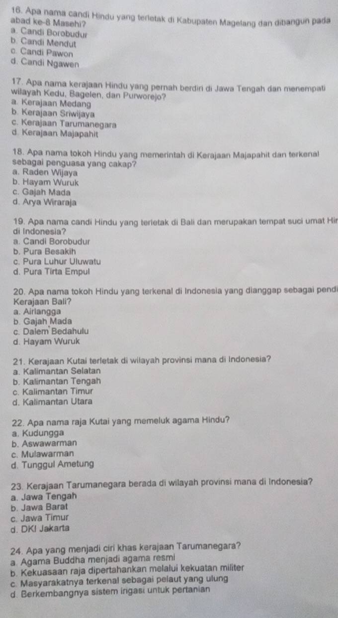 Apa nama candi Hindu yang terletak di Kabupaten Magelang dan dibangun pada
abad ke-8 Masehi?
a. Candi Borobudur
b. Candi Mendut
c. Candi Pawon
d. Candi Ngawen
17. Apa nama kerajaan Hindu yang pernah berdiri di Jawa Tengah dan menempati
wilayah Kedu, Bagelen, dan Purworejo?
a. Kerajaan Medan
b. Kerajaan Sriwijaya
c. Kerajaan Tarumanegara
d. Kerajaan Majapahit
18. Apa nama tokoh Hindu yang memerintah di Kerajaan Majapahit dan terkenal
sebagai penguasa yang cakap?
a. Raden Wijaya
b. Hayam Wuruk
c. Gajah Mada
d. Arya Wiraraja
19. Apa nama candi Hindu yang terletak di Bali dan merupakan tempat suci umat Hir
di Indonesia?
a. Candi Borobudur
b. Pura Besakih
c. Pura Luhur Uluwatu
d. Pura Tirta Empul
20. Apa nama tokoh Hindu yang terkenal di Indonesia yang dianggap sebagai pend
Kerajaan Bali?
a. Airlangga
b. Gajah Mada
c. Dalem Bedahulu
d. Hayam Wuruk
21. Kerajaan Kutai terletak di wilayah provinsi mana di Indonesia?
a. Kalimantan Selatan
b. Kalimantan Tengah
c. Kalimantan Timur
d. Kalimantan Utara
22. Apa nama raja Kutai yang memeluk agama Hindu?
a. Kudungga
b. Aswawarman
c. Mulawarman
d. Tunggul Ametung
23. Kerajaan Tarumanegara berada di wilayah provinsi mana di Indonesia?
a. Jawa Tengah
b. Jawa Barat
c. Jawa Timur
d. DKI Jakarta
24. Apa yang menjadi ciri khas kerajaan Tarumanegara?
a. Agama Buddha menjadi agama resmi
b. Kekuasaan raja dipertahankan melalui kekuatan militer
c. Masyarakatnya terkenal sebagai pelaut yang ulung
d. Berkembangnya sistem irigasi untuk pertanian