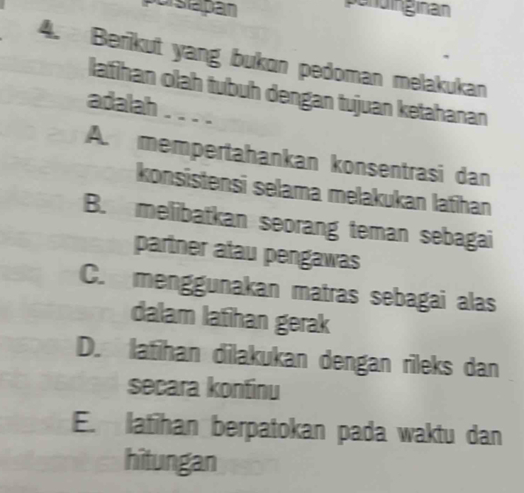 porsapan
pendinginan
4. Berikut yang bukon pedoman melakukan
lafihan olah tubuh dengan tujuan ketahanan
adalah . . . .
A. mempertahankan konsentrasi dan
konsistensi selama melakukan latihan
B. melibatkan seorang teman sebagai
partner atau pengawas
C.menggunakan matras sebagai alas
dalam lafihan gerak
D. latihan dilakukan dengan rileks dan
secara kontinu
E. latihan berpatokan pada waktu dan
hitungan