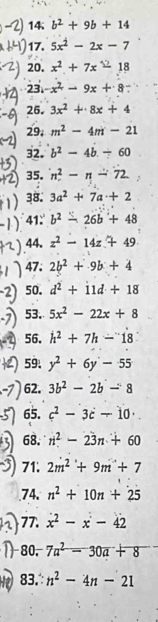 14 b^2+9b+14
17. 5x^2-2x-7
20. x² + 7x 18
23 -x^2-9x+8
26. 3x^2+8x+4
29. m^2-4m-21
32. b^2-4b/ 60
35. n^2-n-72
38. 3a^2+7a+2
41.° b^2-26b+48
).44. z² - 14z + 49
47. 2b^2+9b+4
50. d^2+11d+18
53. 5x^2-22x+8
56. h^2+7h-18
59: y^2+6y-55
62. 3b^2-2b-8
65. c^2-3c-10·
68. n^2-23n+60
71. 2m^2+9m+7.74. n^2+10n+25
77. x^2-x-42
80. 7a^2-30a+8
83. n^2-4n-21