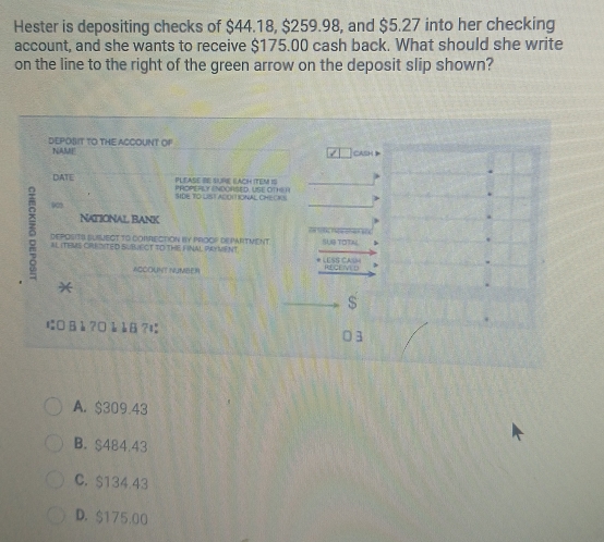 Hester is depositing checks of $44.18, $259.98, and $5.27 into her checking
account, and she wants to receive $175.00 cash back. What should she write
on the line to the right of the green arrow on the deposit slip shown?
DEPOSIT TO THE ACCOUNT OF CASH
NAME
DATE PLEASE BE SURE EACH ITEM IS PROPEROY ENDORSED, USE OTHER
SIDE TO LIST ADOTIONAL CHECKS
NATIONAL BANK n 
DEPOSITS SUSJECT TO CORRECTION BY PROOP DEPARTMENT. 9 TOT
ALITEMS CREDITED SUBECT TO THE FINAL PAYVENT. * LESS CAIM
ACCOUNT NUMBER RIECEIVED
*
s
にB à ?0 à à8?ɪ
3
A. $309.43
B. $484.43
C. $134 43
D. $175.00