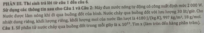 PHÀN III. Thí sinh trả lời từ câu 1 đến câu 6. 
Sử dụng các thông tin sau cho Câu 1 và Câu 2: Máy đun nước nóng tự động có công suất định mức 2 000 W. 
Nước được làm nóng khi đi qua buồng đốt của bình. Nước chảy qua buồng đốt với lưu lượng 30 lít /giờ. Cho 
nhiệt dung riêng, khối lượng riêng, khối lượng mol của nước lần lượt là 4180J/(kg.K), 997kg/m^3, 8g /mol. 
Câu 1. Số phân tử nước chảy qua buồng đốt trong mỗi giây là x.10^(23). Tìm x (làm tròn đến hàng phần trăm).