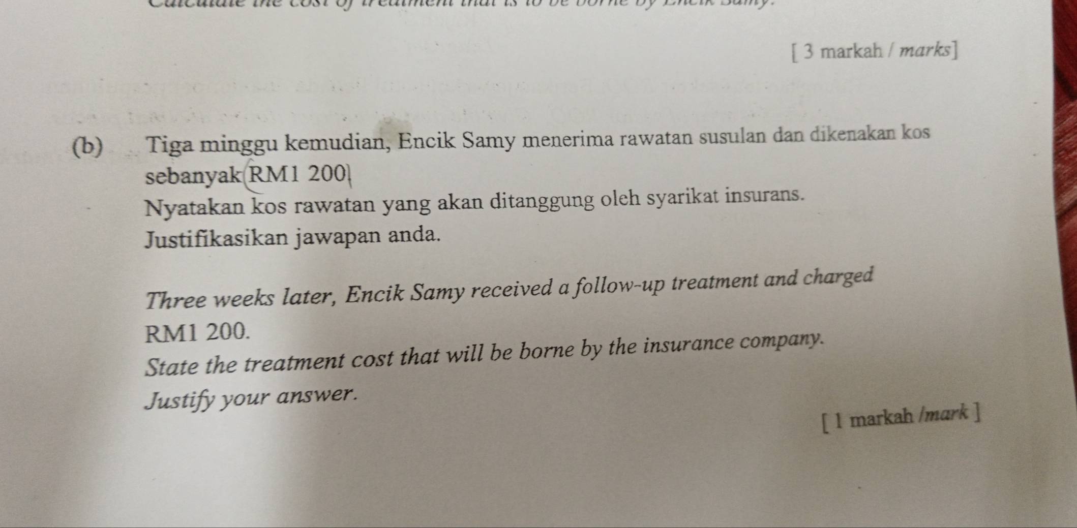 [ 3 markah / marks] 
(b) Tiga minggu kemudian, Encik Samy menerima rawatan susulan dan dikenakan kos 
sebanyak RM1 200
Nyatakan kos rawatan yang akan ditanggung oleh syarikat insurans. 
Justifikasikan jawapan anda. 
Three weeks later, Encik Samy received a follow-up treatment and charged
RM1 200. 
State the treatment cost that will be borne by the insurance company. 
Justify your answer. 
[ 1 markah /mark ]