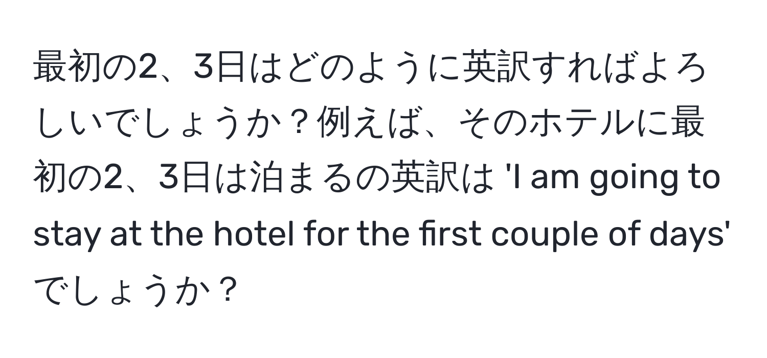 最初の2、3日はどのように英訳すればよろしいでしょうか？例えば、そのホテルに最初の2、3日は泊まるの英訳は 'I am going to stay at the hotel for the first couple of days' でしょうか？
