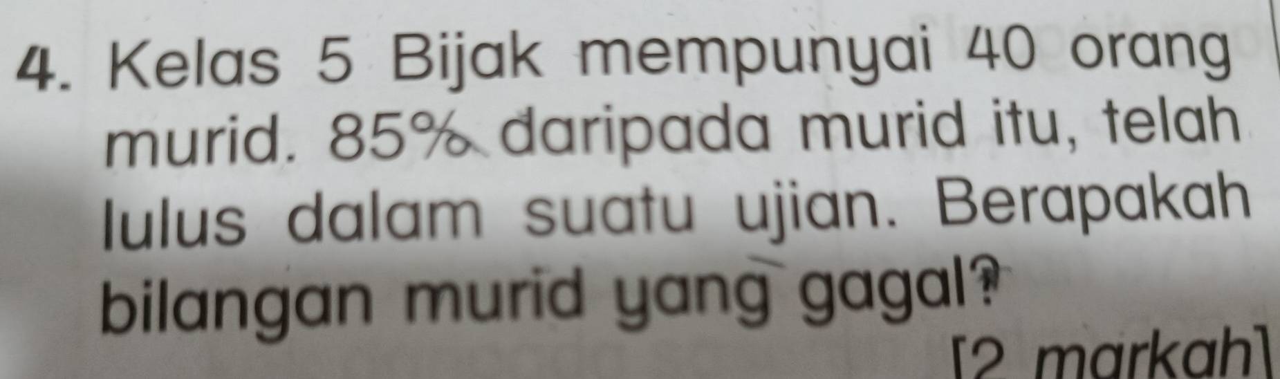 Kelas 5 Bijak mempunyai 40 orang 
murid. 85% daripada murid itu, telah 
lulus dalam suatu ujian. Berapakah 
bilangan murid yang gagal? 
[2 markah]