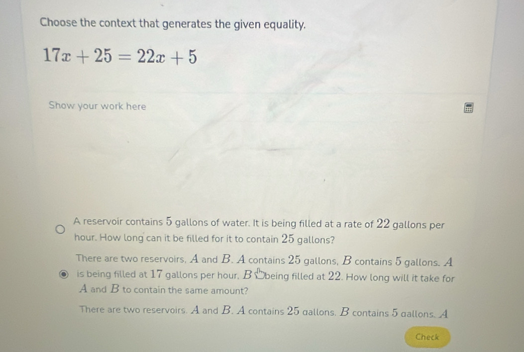 Choose the context that generates the given equality.
17x+25=22x+5
Show your work here
A reservoir contains 5 gallons of water. It is being filled at a rate of 22 gallons per
hour. How long can it be filled for it to contain 25 gallons?
There are two reservoirs, A and B. A contains 25 gallons, B contains 5 gallons. A
is being filled at 17 gallons per hour, B Obeing filled at 22. How long will it take for
A and B to contain the same amount?
There are two reservoirs. A and B. A contains 25 dallons, B contains 5 gallons. A
Check