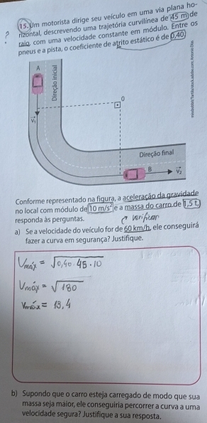 Um motorista dirige seu veículo em uma via plana ho
rizontal, descrevendo uma trajetória curvilínea de 45 m de
raio, com uma velocidade constante em módulo. Entre os
pneus e a pista, o coeficiente de atrito estático é de 0,40
8
Conforme representado na figura, a aceleração da gravidade
no local com módulo de 10 m. c° e a massa do carro de 1,5 t,
responda às perguntas.
a) Se a velocidade do veículo for de 60 km/h, ele conseguirá
fazer a curva em segurança? Justifique.
b) Supondo que o carro esteja carregado de modo que sua
massa seja máior, ele conseguiria percorrer a curva a uma
velocidade segura? Justifique a sua resposta.