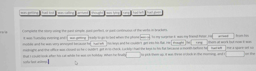 was getting had lost was calling arrived thought was lying rang had left had given 
ra la Complete the story using the past simple, past perfect, or past continuous of the verbs in brackets. 
It was Tuesday evening and was getting ready to go to bed when the phone was ca. To my surprise it was my friend Peter. He arrived from his 
mobile and he was very annoyed because he had left his keys and he couldn't get into his flat. He thought he rang them at work but now it was 
midnight and the office was closed so he c ouldn't get in to check. Luckily I had the keys to his flat because a month before he had left me a spare set so 
that I could look after his cat while he was on holiday. When he finally to pick them up, it was three o'clock in the morning, and I on the 
sofa fast asleep
