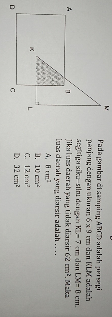 Pada gambar di samping ABCD adalah persegi
panjang dengan ukuran 6* 9cm dan KLM adalah
segitiga siku-siku dengan KL=7cm dan LM=8cm. 
Jika luas daerah yang tidak diarsir 62cm^2. Maka
luas daerah yang diarsir adalah . . . .
A. 8cm^2
B. 10cm^2
C. 12cm^2
D. 32cm^2