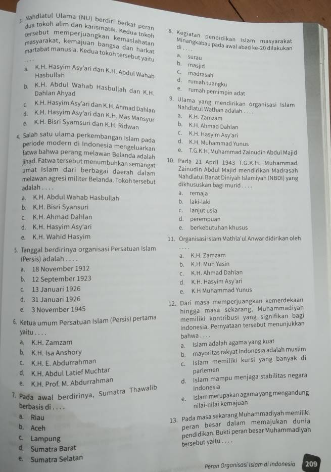 dua tokoh alim dan karismatik. Kedua tokoh
3. Nahdlatul Ulama (NU) berdiri berkat peran 8. Kegiatan pendidikan Islam masyarakat
tersebut memperjuangkan kemaslahətan Minangkabau pada awal abad ke-20 dilakukan
di . . . .
masyarakat, kemajuan bangsa dan harkat a. surau
martabat manusia. Kedua tokoh tersebut yaitu b. masjid
Hasbullah
c. madrasah
a. K.H. Hasyim Asy'ari dan K.H. Abdul Wahab d. rumah tuangku
b. K.H. Abdul Wahab Hasbullah dan K.H.
e. rumah pemimpin adat
Dahlan Ahyad 9. Ulama yang mendirikan organisasi Islam
Nahdlatul Wathan adalah . . . .
c. K.H. Hasyim Asy’ari dan K.H. Ahmad Dahlan a. K.H. Zamzam
d. K.H. Hasyim Asy’ari dan K.H. Mas Mansyur
e. K.H. Bisri Syamsuri dan K.H. Ridwan b. K.H. Ahmad Dahlan
c. K.H. Hasyim Asy’ari
4 Salah satu ulama perkembangan Islam pada d. K.H. Muhammad Yunus
periode modern di Indonesia mengeluarkan e. T.G.K.H. Muhammad Zainudin Abdul Majid
fatwa bahwa perang melawan Belanda adalah
jihad. Fatwa tersebut menumbuhkan semangat 10. Pada 21 April 1943 T.G.K.H. Muhammad
umat Islam dari berbagai daerah dalam Zainudin Abdul Majid mendirikan Madrasah
Nahdlatul Banat Diniyah Islamiyah (NBDI) yang
melawan agresi militer Belanda. Tokoh tersebut dikhususkan bagi murid . . .
adalah . . . . a. remaja
a. K.H. Abdul Wahab Hasbullah b. laki-laki
b. K.H. Bisri Syansuri c. lanjut usia
c. K.H. Ahmad Dahlan d. perempuan
d. K.H. Hasyim Asy’ari e. berkebutuhan khusus
e. K.H. Wahid Hasyim 11. Organisasi Islam Mathla'ul Anwar didirikan oleh
5. Tanggal berdirinya organisasi Persatuan Islam
(Persis) adalah . . . . a. K.H. Zamzam
a. 18 November 1912 h K. H. Muh Yasin
c. K.H. Ahmad Dahlan
b. 12 September 1923 d. K.H. Hasyim Asy’ari
c. 13 Januari 1926
e. K.H Muhammad Yunus
d. 31 Januari 1926
e. 3 November 1945 12. Dari masa memperjuangkan kemerdekaan
hingga masa sekarang, Muhammadiyah
6. Ketua umum Persatuan Islam (Persis) pertama memiliki kontribusi yang signifikan bagi
Indonesia. Pernyataan tersebut menunjukkan
yaitu . . . .
a. K.H. Zamzam bahwa ... .
a. Islam adalah agama yang kuat
b. K.H. Isa Anshory
c. K.H. E. Abdurrahman b. mayoritas rakyat Indonesia adalah muslim
d. K.H. Abdul Latief Muchtar c. Islam memiliki kursi yang banyak di
parlemen
e. K.H. Prof. M. Abdurrahman d. Islam mampu menjaga stabilitas negara
7. Pada awal berdirinya, Sumatra Thawalib Indonesia
e. Islam merupakan agama yang mengandung
berbasis di . . . .
nilai-nilai kemajuan
a. Riau
13. Pada masa sekarang Muhammadiyah memiliki
b. Aceh
peran besar dalam memajukan dunia
c Lampung
pendidikan. Bukti peran besar Muhammadiyah
tersebut yaitu . . . .
d. Sumatra Barat
e. Sumatra Selatan
Peran Organisasi Islam di Indonesia 209