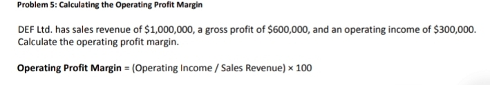 Problem 5: Calculating the Operating Profit Margin 
DEF Ltd. has sales revenue of $1,000,000, a gross profit of $600,000, and an operating income of $300,000. 
Calculate the operating profit margin. 
Operating Profit Margin = (Operating Income / Sales Revenue) * 100