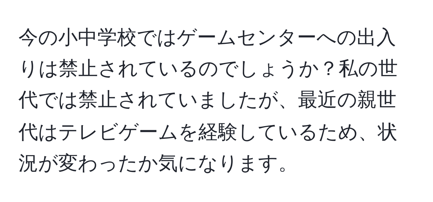 今の小中学校ではゲームセンターへの出入りは禁止されているのでしょうか？私の世代では禁止されていましたが、最近の親世代はテレビゲームを経験しているため、状況が変わったか気になります。