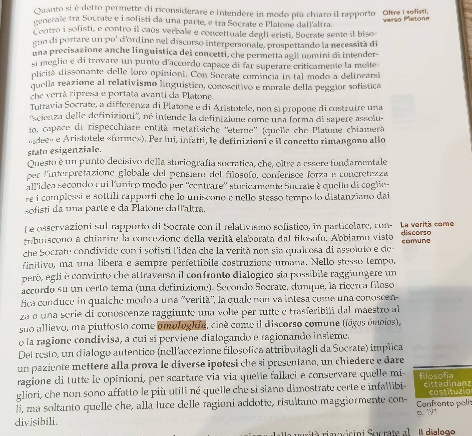 Quanto si è detto permette di riconsiderare e intendere in modo più chiaro il rapporto Oltre i sofisti,
generale tra Socrate e i sofisti da una parte, e tra Socrate e Platone dallaltra.
verso Platone
Contro i sofisti, e contro il caòs verbale e concettuale degli eristi, Socrate sente il biso-
gno di portare un po´ d’ordine nel discorso interpersonale, prospettando la necessità di
una precisazione anche linguistica dei concetti, che permetta agli uomini di intender-
si meglio e di trovare un punto d’accordo capace di far superare criticamente la molte-
plicità dissonante delle loro opinioni. Con Socrate comincia in tal modo a delinearsi
quella reazione al relativismo linguistico, conoscitivo e morale della peggior sofistica
che verrà ripresa e portata avanti da Platone.
Tuttavia Socrate, a differenza di Platone e di Aristotele, non si propone di costruire una
'scienza delle definizioni'', né intende la definizione come una forma di sapere assolu-
to, capace di rispecchiare entità metafisiche “'eterne” (quelle che Platone chiamerà
«idee» e Aristotele «forme»). Per lui, infatti, le definizioni e il concetto rimangono allo
stato esigenziale.
Questo è un punto decisivo della storiografia socratica, che, oltre a essere fondamentale
per l’interpretazione globale del pensiero del filosofo, conferisce forza e concretezza
all’idea secondo cui l’unico modo per “centrare” storicamente Socrate è quello di coglie-
re i complessi e sottili rapporti che lo uniscono e nello stesso tempo lo distanziano dai
sofisti da una parte e da Platone dall’altra.
Le osservazioni sul rapporto di Socrate con il relativismo sofistico, in particolare, con- La verità come
tribuiscono a chiarire la concezione della verità elaborata dal filosofo. Abbiamo visto discorso
comune
che Socrate condivide con i sofisti l’idea che la verità non sia qualcosa di assoluto e de-
finitivo, ma una libera e sempre perfettibile costruzione umana. Nello stesso tempo,
però, egli è convinto che attraverso il confronto dialogico sia possibile raggiungere un
accordo su un certo tema (una definizione). Secondo Socrate, dunque, la ricerca filoso-
fica conduce in qualche modo a una “verità”, la quale non va intesa come una conoscen-
za o una serie di conoscenze raggiunte una volte per tutte e trasferibili dal maestro al
suo allievo, ma piuttosto come omologhía, cioè come il discorso comune (lógos ómoios),
o la ragione condivisa, a cui si perviene dialogando e ragionando insieme.
Del resto, un dialogo autentico (nell’accezione filosofica attribuitagli da Socrate) implica
un paziente mettere alla prova le diverse ipotesi che si presentano, un chiedere e dare
ragione di tutte le opinioni, per scartare via via quelle fallaci e conservare quelle mi- filosofia
gliori, che non sono affatto le più utili né quelle che si siano dimostrate certe e infallibi- cittadinanz
costituzio
li, ma soltanto quelle che, alla luce delle ragioni addotte, risultano maggiormente con- Confronto polit
p. 191
divisibili.
orità riavvicini Socrate al Il dialogo