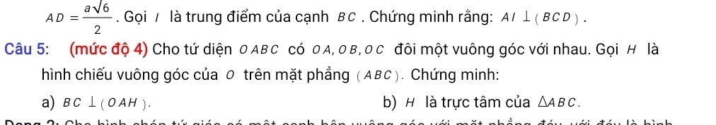 AD= asqrt(6)/2 . Gọi / là trung điểm của cạnh BC. Chứng minh rằng: AI⊥ (BCD). 
Câu 5: (mức độ 4) Cho tứ diện 0 ABC có 0A, 0 B, 0 C đôi một vuông góc với nhau. Gọi H là 
hình chiếu vuông góc của 0 trên mặt phẳng (ABC). Chứng minh: 
a) BC⊥ (OAH). b) H là trực tâm của △ ABC.