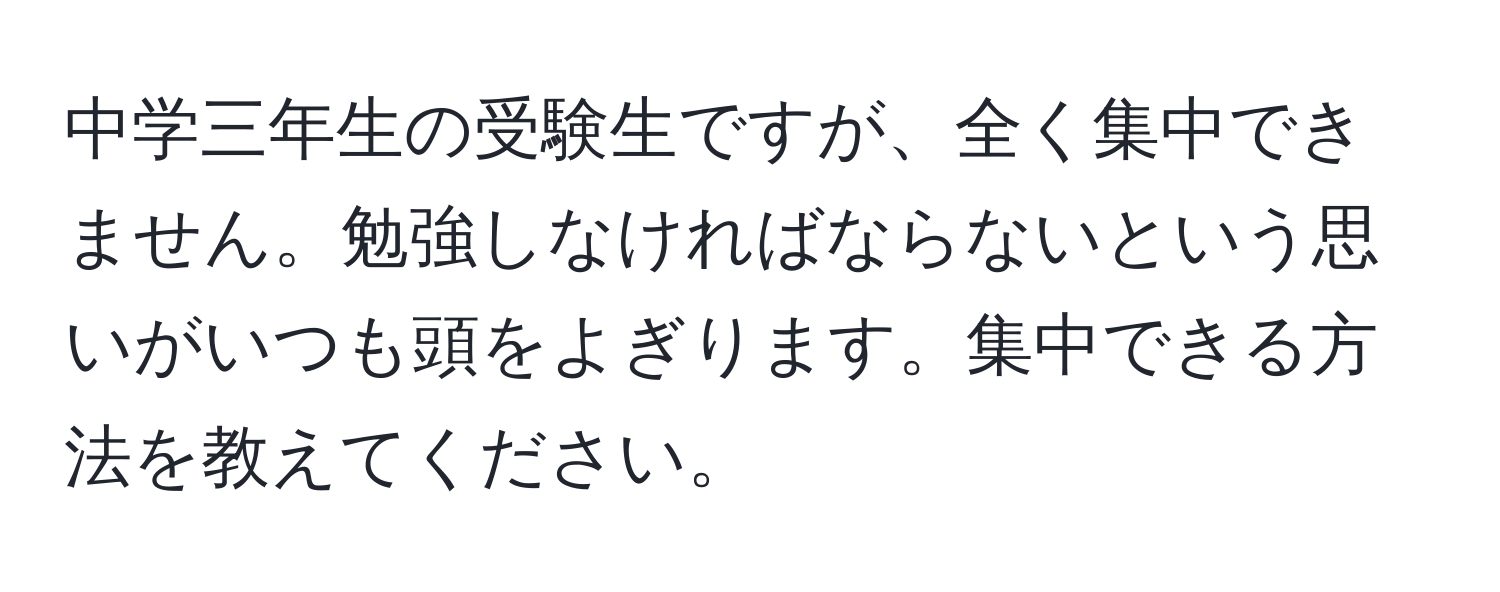 中学三年生の受験生ですが、全く集中できません。勉強しなければならないという思いがいつも頭をよぎります。集中できる方法を教えてください。