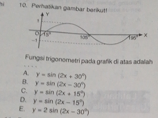 hì 10. Perhatikan gambar berikut!
Fungsi trigonometri pada grafik di atas adalah
A. y=sin (2x+30°)
B. y=sin (2x-30°)
C. y=sin (2x+15°)
D. y=sin (2x-15°)
E. y=2sin (2x-30°)