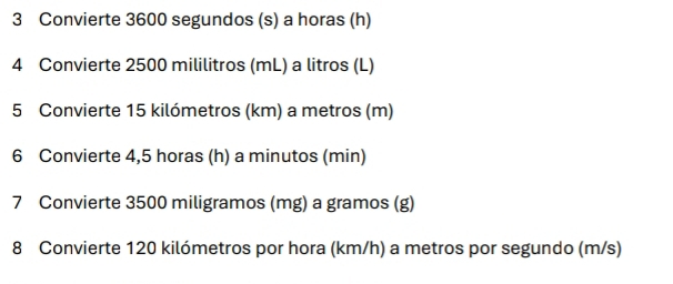 Convierte 3600 segundos (s) a horas (h) 
4 Convierte 2500 mililitros (mL) a litros (L) 
5 Convierte 15 kilómetros (km) a metros (m) 
6 Convierte 4,5 horas (h) a minutos (min) 
7 Convierte 3500 miligramos (mg) a gramos (g) 
8 Convierte 120 kilómetros por hora (km/h) a metros por segundo (m/s)