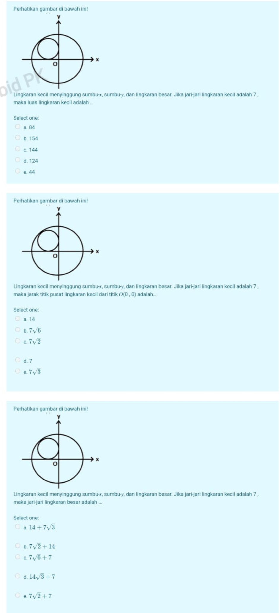 Perhatikan gambar di bawah ini!
Lingkaran kecil menyinggung sumbu- x, sumbu- y, dan lingkaran besar. Jika jari-jari lingkaran kecil adalah 7 ,
maka luas lingkaran kecil adalah ...
Select one:
a. 84
b. 154
c. 144
d. 124
e. 44
Perhatikan gambar di bawah ini!
Lingkaran kecil menyinggung sumbu- x, sumbu- y, dan lingkaran besar. Jika jari-jari lingkaran kecil adalah 7 ,
maka jarak titik pusat lingkaran kecil dari titik O(0,0) adalah...
Select one:
a. 14
b. 7sqrt(6)
7sqrt(2)
d. 7
e 7sqrt(3)
Perhatikan gambar di bawah ini!
Lingkaran kecil menyinggung sumbu- x, sumbu- y, dan lingkaran besar. Jika jari-jari lingkaran kecil adalah 7 ,
maka jari-jari lingkaran besar adalah ...
Select one:
a, 14+7sqrt(3)
b. 7sqrt(2)+14
C. 7sqrt(6)+7
d. 14sqrt(3)+7
7sqrt(2)+7