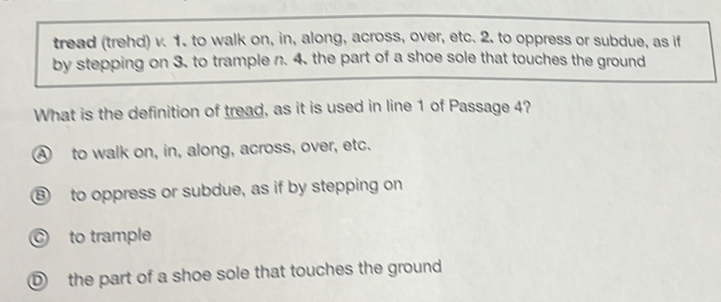 tread (trehd) v. 1. to walk on, in, along, across, over, etc. 2. to oppress or subdue, as if
by stepping on 3. to trample n. 4. the part of a shoe sole that touches the ground
What is the definition of tread, as it is used in line 1 of Passage 4?
A to walk on, in, along, across, over, etc.
⑧ to oppress or subdue, as if by stepping on
C to trample
D the part of a shoe sole that touches the ground