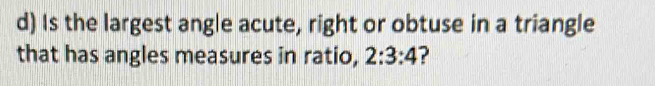 Is the largest angle acute, right or obtuse in a triangle 
that has angles measures in ratio, 2:3:4