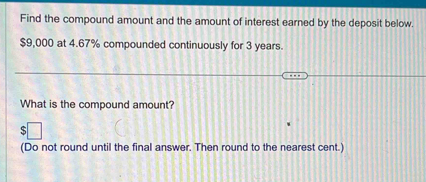 Find the compound amount and the amount of interest earned by the deposit below.
$9,000 at 4.67% compounded continuously for 3 years. 
What is the compound amount? 

(Do not round until the final answer. Then round to the nearest cent.)