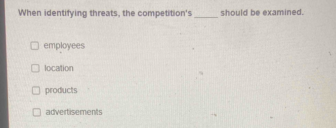 When identifying threats, the competition's _should be examined.
employees
location
products
advertisements