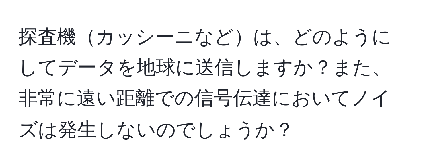 探査機カッシーニなどは、どのようにしてデータを地球に送信しますか？また、非常に遠い距離での信号伝達においてノイズは発生しないのでしょうか？