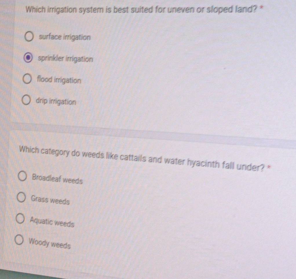 Which irrigation system is best suited for uneven or sloped land? *
surface irrigation
sprinkler irrigation
flood irrigation
drip irrigation
Which category do weeds like cattails and water hyacinth fall under? *
Broadleaf weeds
Grass weeds
Aquatic weeds
Woody weeds