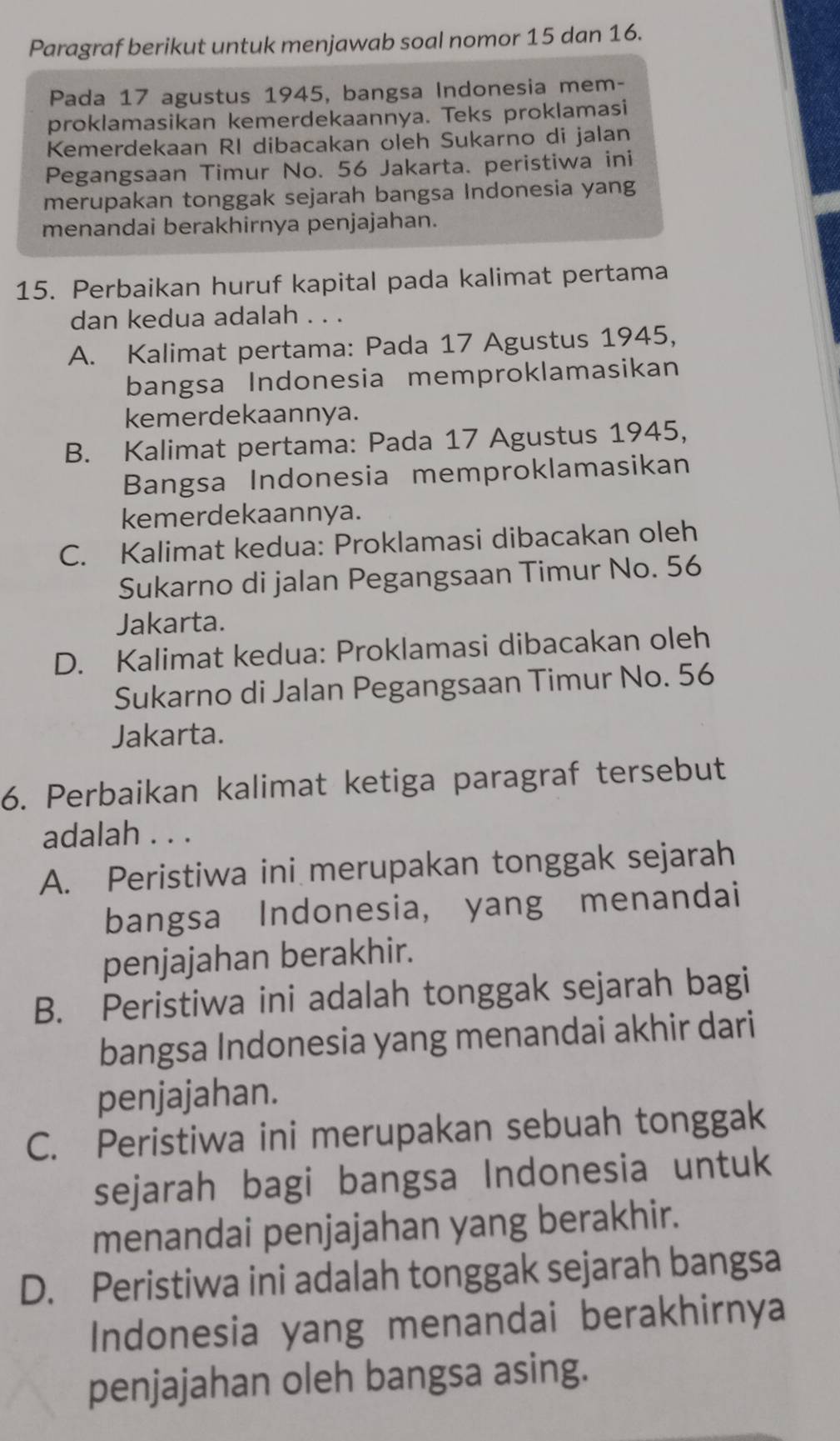 Paragraf berikut untuk menjawab soal nomor 15 dan 16.
Pada 17 agustus 1945, bangsa Indonesia mem-
proklamasikan kemerdekaannya. Teks proklamasi
Kemerdekaan RI dibacakan oleh Sukarno di jalan
Pegangsaan Timur No. 56 Jakarta. peristiwa ini
merupakan tonggak sejarah bangsa Indonesia yang
menandai berakhirnya penjajahan.
15. Perbaikan huruf kapital pada kalimat pertama
dan kedua adalah . . .
A. Kalimat pertama: Pada 17 Agustus 1945,
bangsa Indonesia memproklamasikan
kemerdekaannya.
B. Kalimat pertama: Pada 17 Agustus 1945,
Bangsa Indonesia memproklamasikan
kemerdekaannya.
C. Kalimat kedua: Proklamasi dibacakan oleh
Sukarno di jalan Pegangsaan Timur No. 56
Jakarta.
D. Kalimat kedua: Proklamasi dibacakan oleh
Sukarno di Jalan Pegangsaan Timur No. 56
Jakarta.
6. Perbaikan kalimat ketiga paragraf tersebut
adalah . . .
A. Peristiwa ini merupakan tonggak sejarah
bangsa Indonesia, yang menandai
penjajahan berakhir.
B. Peristiwa ini adalah tonggak sejarah bagi
bangsa Indonesia yang menandai akhir dari
penjajahan.
C. Peristiwa ini merupakan sebuah tonggak
sejarah bagi bangsa Indonesia untuk
menandai penjajahan yang berakhir.
D. Peristiwa ini adalah tonggak sejarah bangsa
Indonesia yang menandai berakhirnya
penjajahan oleh bangsa asing.